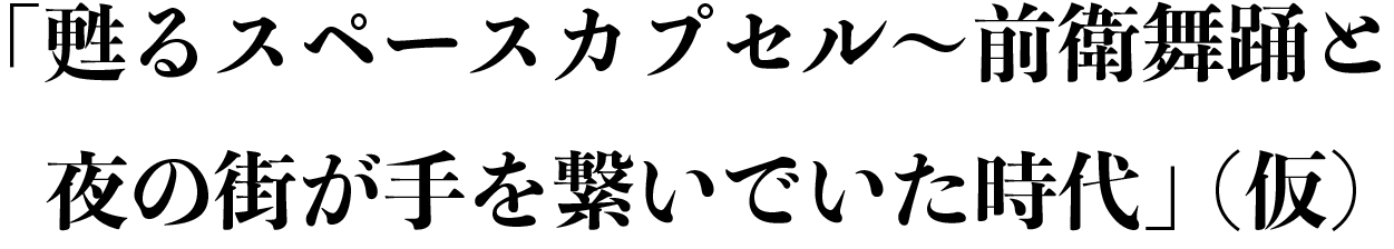 「甦るスペースカプセル〜前衛舞踊と夜の街が手を繋いでいた時代」（仮）
